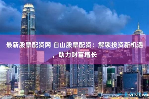 最新股票配资网 白山股票配资:解锁投资新机遇,助力财富增长