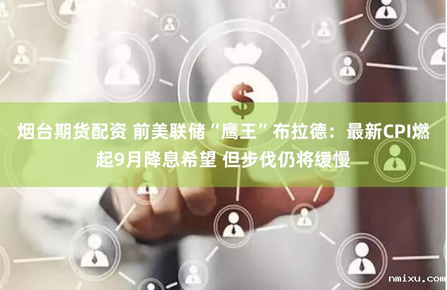 烟台期货配资 前美联储“鹰王”布拉德：最新CPI燃起9月降息希望 但步伐仍将缓慢