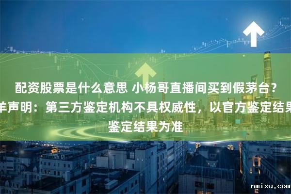 配资股票是什么意思 小杨哥直播间买到假茅台？三只羊声明：第三方鉴定机构不具权威性，以官方鉴定结果为准
