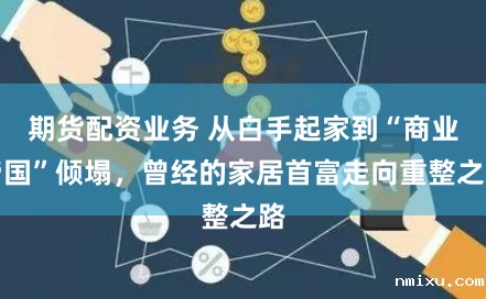 期货配资业务 从白手起家到“商业帝国”倾塌，曾经的家居首富走向重整之路