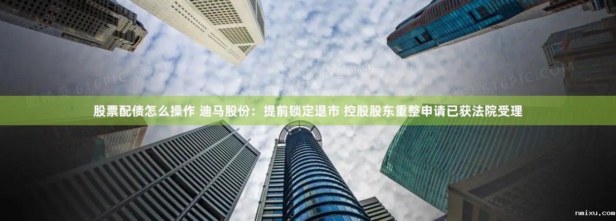 股票配债怎么操作 迪马股份：提前锁定退市 控股股东重整申请已获法院受理