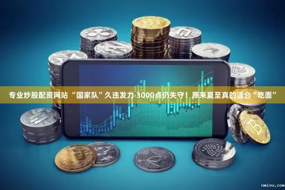 专业炒股配资网站 “国家队”久违发力 3000点仍失守！原来夏至真的适合“吃面”