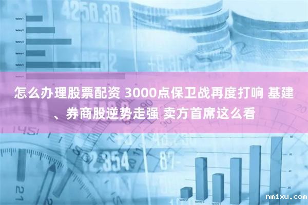 怎么办理股票配资 3000点保卫战再度打响 基建、券商股逆势走强 卖方首席这么看